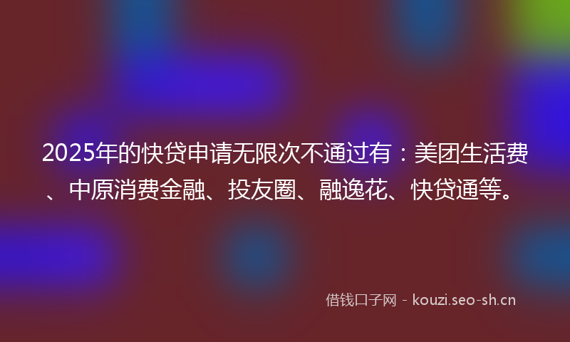 2025年的快贷申请无限次不通过有：美团生活费、中原消费金融、投友圈、融逸花、快贷通等。