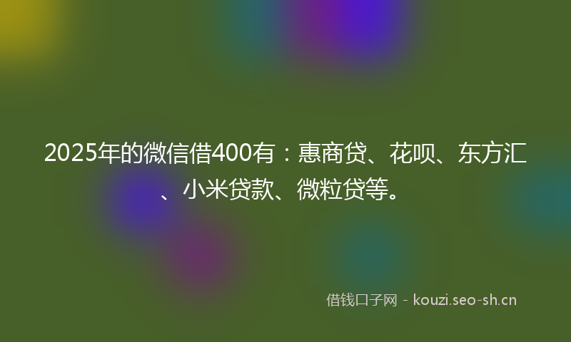 2025年的微信借400有：惠商贷、花呗、东方汇、小米贷款、微粒贷等。