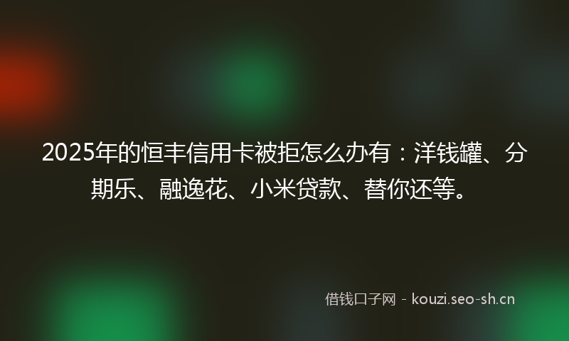2025年的恒丰信用卡被拒怎么办有：洋钱罐、分期乐、融逸花、小米贷款、替你还等。