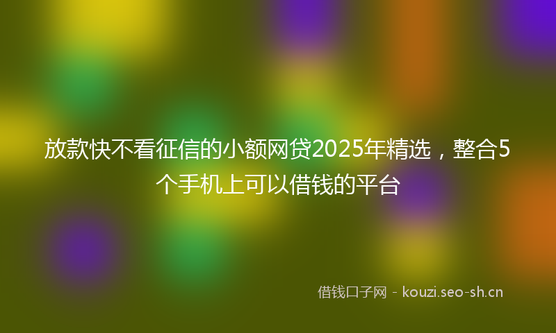 放款快不看征信的小额网贷2025年精选，整合5个手机上可以借钱的平台