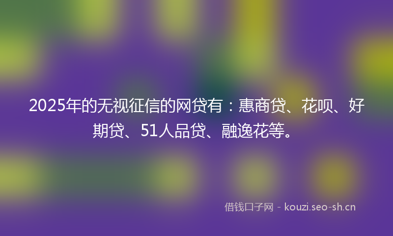 2025年的无视征信的网贷有：惠商贷、花呗、好期贷、51人品贷、融逸花等。