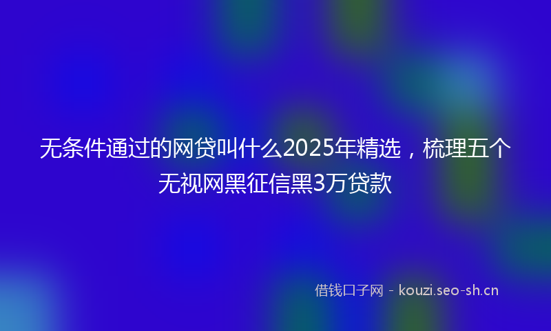 无条件通过的网贷叫什么2025年精选，梳理五个无视网黑征信黑3万贷款