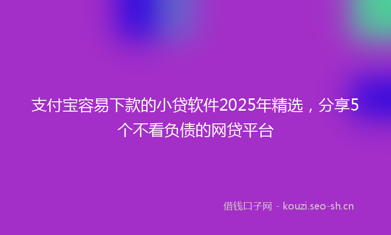 支付宝容易下款的小贷软件2025年精选，分享5个不看负债的网贷平台