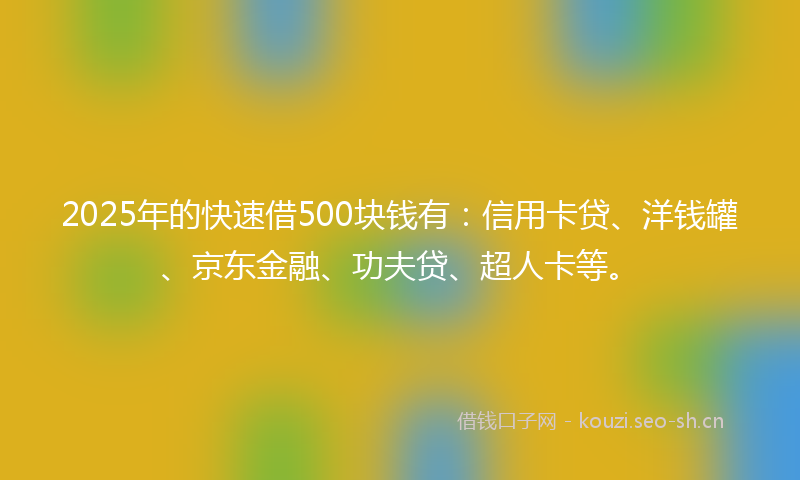 2025年的快速借500块钱有：信用卡贷、洋钱罐、京东金融、功夫贷、超人卡等。
