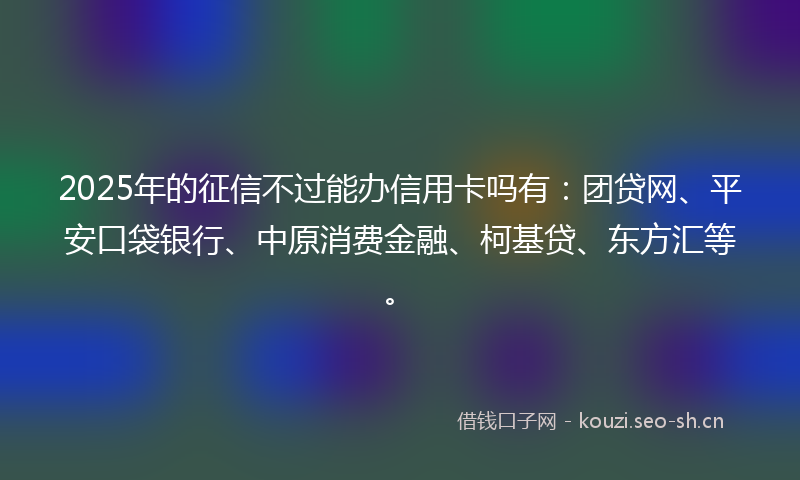 2025年的征信不过能办信用卡吗有：团贷网、平安口袋银行、中原消费金融、柯基贷、东方汇等。