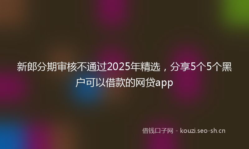 新郎分期审核不通过2025年精选，分享5个5个黑户可以借款的网贷app