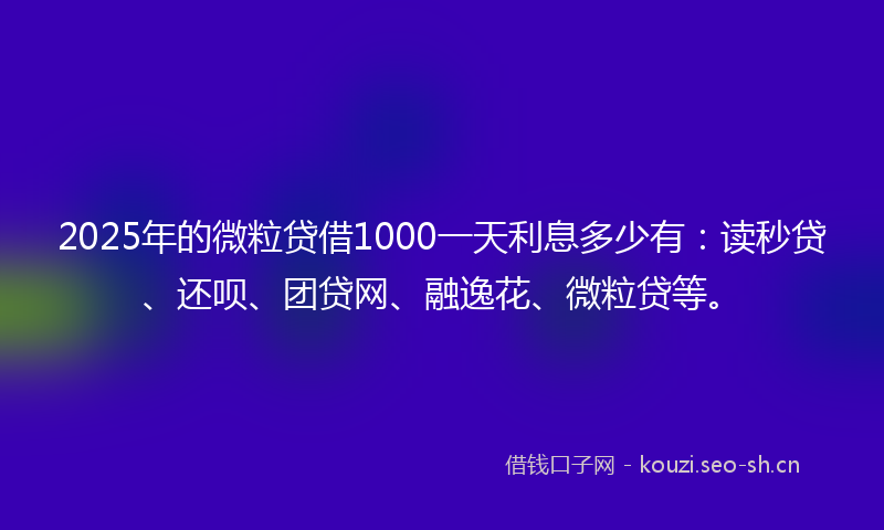 2025年的微粒贷借1000一天利息多少有：读秒贷、还呗、团贷网、融逸花、微粒贷等。