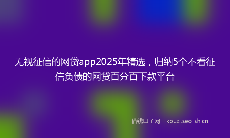 无视征信的网贷app2025年精选，归纳5个不看征信负债的网贷百分百下款平台