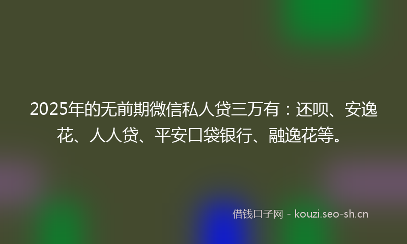 2025年的无前期微信私人贷三万有：还呗、安逸花、人人贷、平安口袋银行、融逸花等。