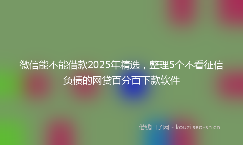 微信能不能借款2025年精选，整理5个不看征信负债的网贷百分百下款软件