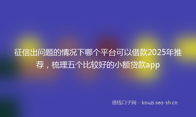征信出问题的情况下哪个平台可以借款2025年推荐，梳理五个比较好的小额贷款app