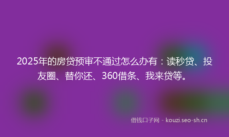 2025年的房贷预审不通过怎么办有:读秒贷、投友圈、替你还、360借条、我来贷等。