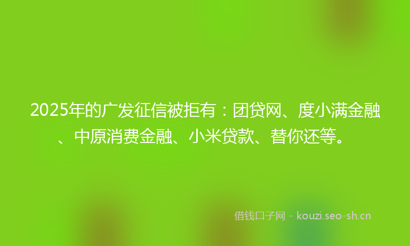 2025年的广发征信被拒有：团贷网、度小满金融、中原消费金融、小米贷款、替你还等。