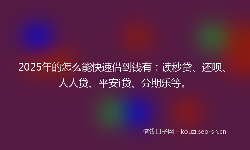 2025年的怎么能快速借到钱有：读秒贷、还呗、人人贷、平安i贷、分期乐等。