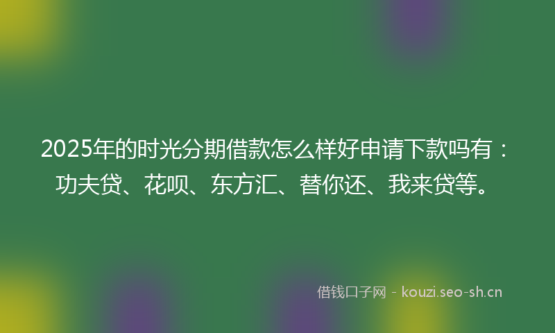 2025年的时光分期借款怎么样好申请下款吗有：功夫贷、花呗、东方汇、替你还、我来贷等。