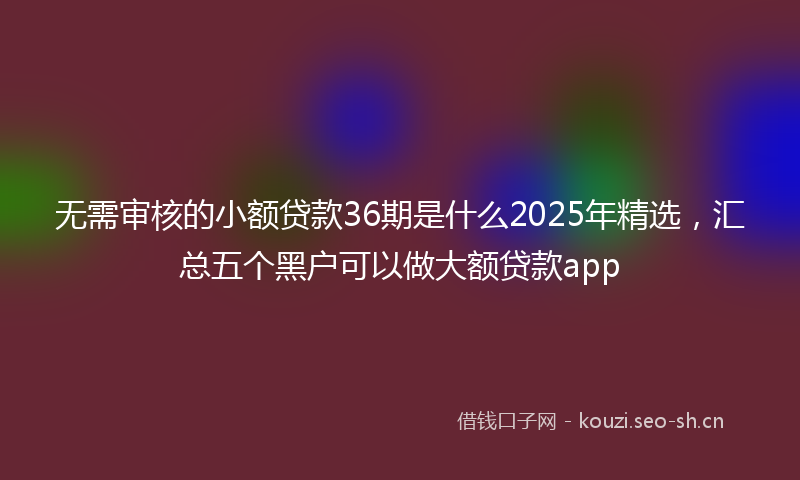 无需审核的小额贷款36期是什么2025年精选，汇总五个黑户可以做大额贷款app