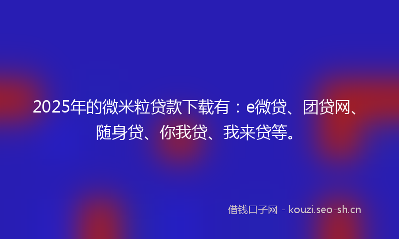 2025年的微米粒贷款下载有：e微贷、团贷网、随身贷、你我贷、我来贷等。