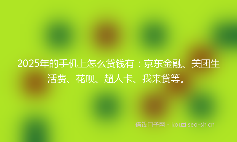2025年的手机上怎么贷钱有：京东金融、美团生活费、花呗、超人卡、我来贷等。