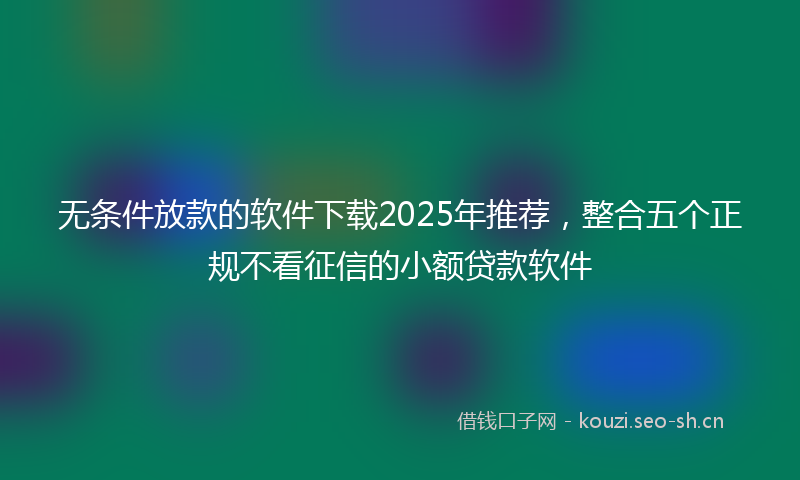 无条件放款的软件下载2025年推荐，整合五个正规不看征信的小额贷款软件