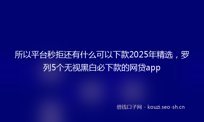 所以平台秒拒还有什么可以下款2025年精选，罗列5个无视黑白必下款的网贷app