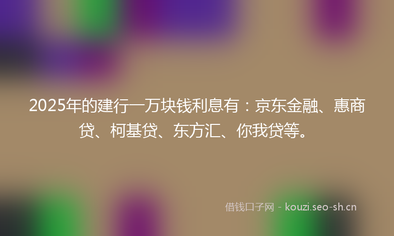 2025年的建行一万块钱利息有：京东金融、惠商贷、柯基贷、东方汇、你我贷等。