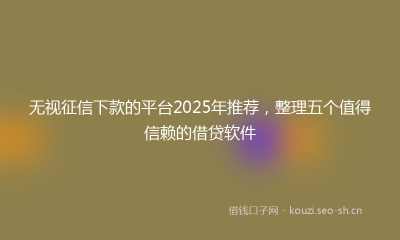 无视征信下款的平台2025年推荐，整理五个值得信赖的借贷软件