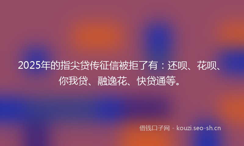 2025年的指尖贷传征信被拒了有：还呗、花呗、你我贷、融逸花、快贷通等。