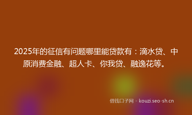 2025年的征信有问题哪里能贷款有：滴水贷、中原消费金融、超人卡、你我贷、融逸花等。
