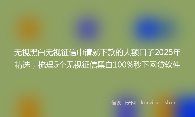 无视黑白无视征信申请就下款的大额口子2025年精选，梳理5个无视征信黑白100%秒下网贷软件