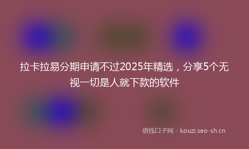 拉卡拉易分期申请不过2025年精选，分享5个无视一切是人就下款的软件