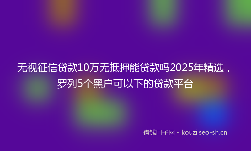 无视征信贷款10万无抵押能贷款吗2025年精选，罗列5个黑户可以下的贷款平台