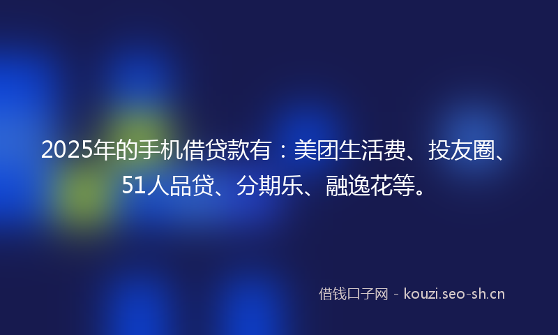 2025年的手机借贷款有：美团生活费、投友圈、51人品贷、分期乐、融逸花等。