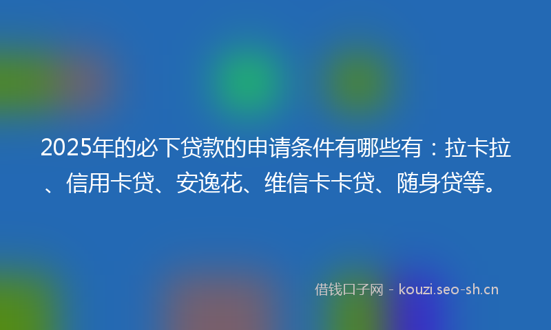 2025年的必下贷款的申请条件有哪些有：拉卡拉、信用卡贷、安逸花、维信卡卡贷、随身贷等。