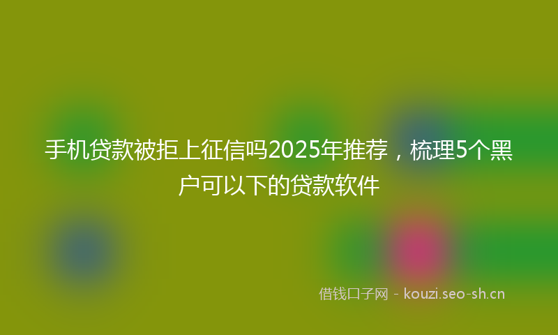 手机贷款被拒上征信吗2025年推荐，梳理5个黑户可以下的贷款软件