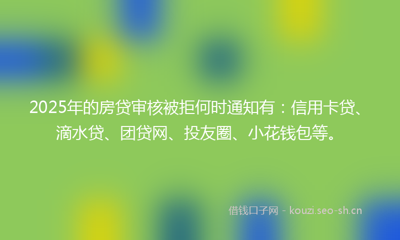 2025年的房贷审核被拒何时通知有：信用卡贷、滴水贷、团贷网、投友圈、小花钱包等。