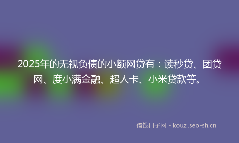 2025年的无视负债的小额网贷有：读秒贷、团贷网、度小满金融、超人卡、小米贷款等。