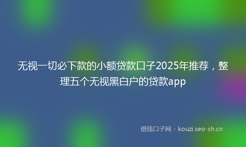 无视一切必下款的小额贷款口子2025年推荐，整理五个无视黑白户的贷款app