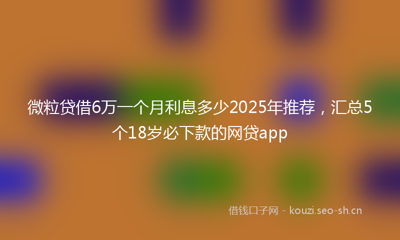 微粒贷借6万一个月利息多少2025年推荐，汇总5个18岁必下款的网贷app