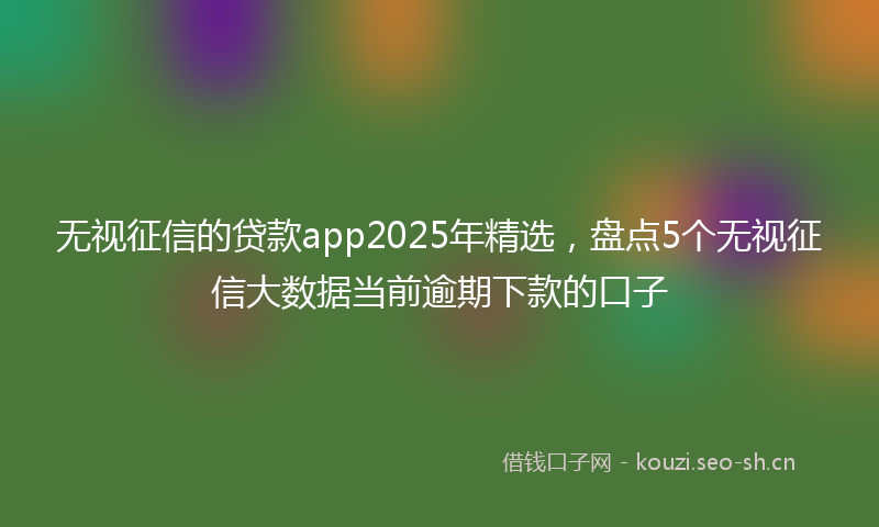 无视征信的贷款app2025年精选，盘点5个无视征信大数据当前逾期下款的口子