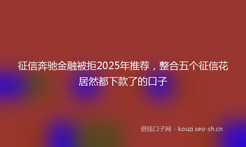 征信奔驰金融被拒2025年推荐，整合五个征信花居然都下款了的口子