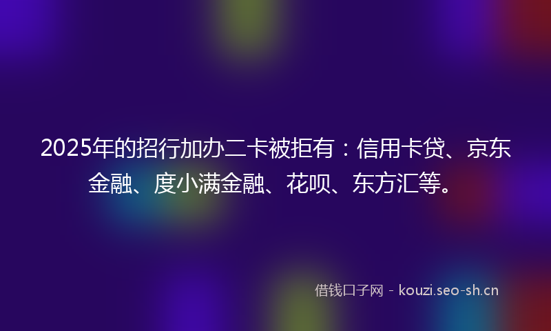 2025年的招行加办二卡被拒有：信用卡贷、京东金融、度小满金融、花呗、东方汇等。