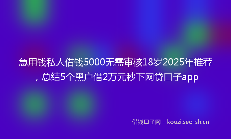 急用钱私人借钱5000无需审核18岁2025年推荐，总结5个黑户借2万元秒下网贷口子app