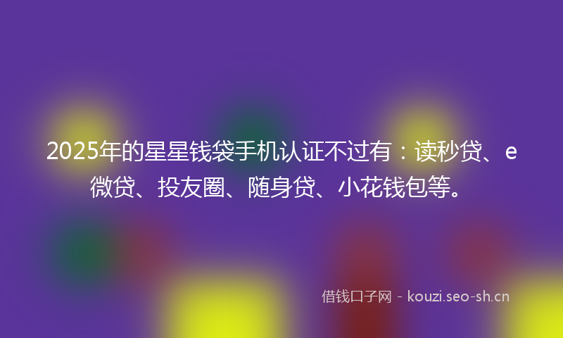 2025年的星星钱袋手机认证不过有:读秒贷、e微贷、投友圈、随身贷、小花钱包等。
