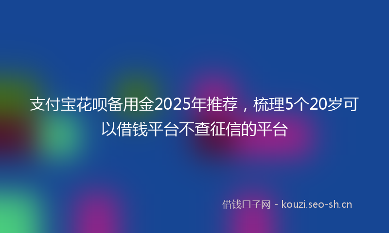 支付宝花呗备用金2025年推荐，梳理5个20岁可以借钱平台不查征信的平台