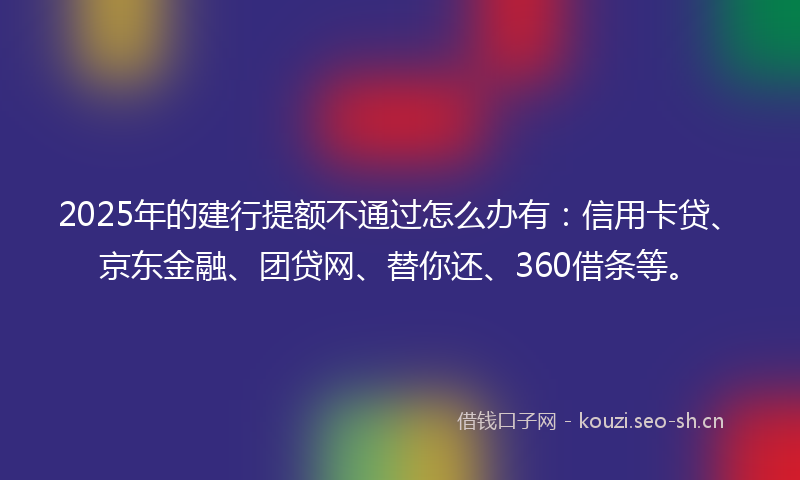 2025年的建行提额不通过怎么办有：信用卡贷、京东金融、团贷网、替你还、360借条等。