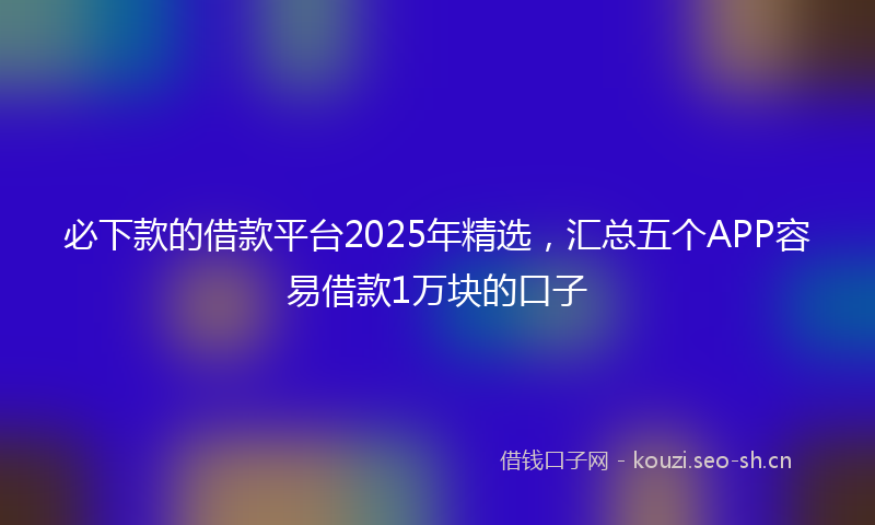 必下款的借款平台2025年精选，汇总五个APP容易借款1万块的口子