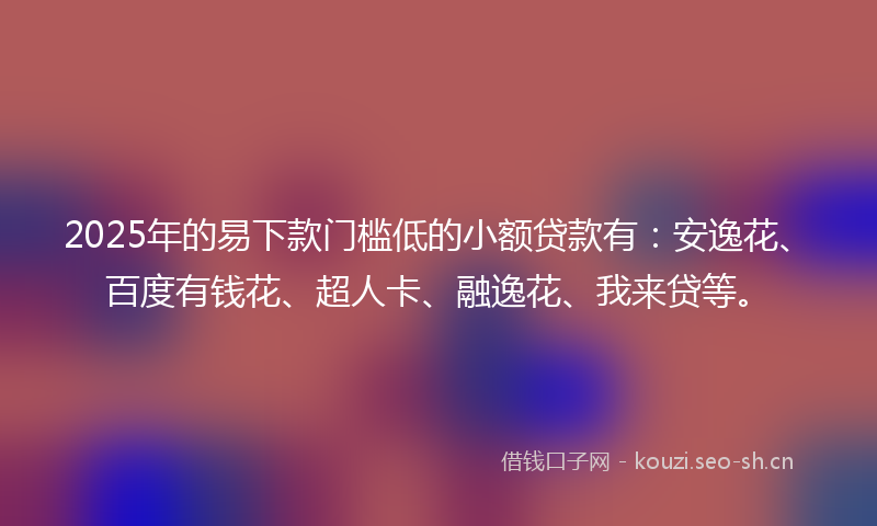 2025年的易下款门槛低的小额贷款有：安逸花、百度有钱花、超人卡、融逸花、我来贷等。