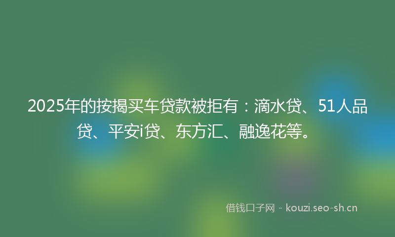 2025年的按揭买车贷款被拒有：滴水贷、51人品贷、平安i贷、东方汇、融逸花等。