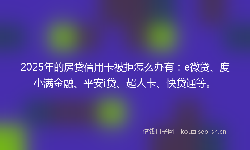 2025年的房贷信用卡被拒怎么办有：e微贷、度小满金融、平安i贷、超人卡、快贷通等。