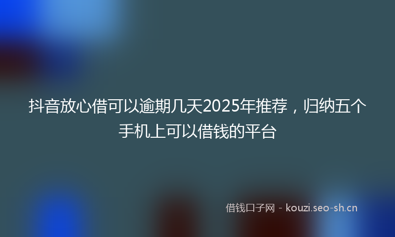抖音放心借可以逾期几天2025年推荐，归纳五个手机上可以借钱的平台